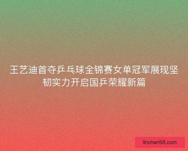 王艺迪首夺乒乓球全锦赛女单冠军展现坚韧实力开启国乒荣耀新篇
