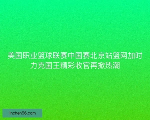 美国职业篮球联赛中国赛北京站篮网加时力克国王精彩收官再掀热潮