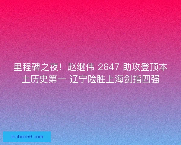 里程碑之夜！赵继伟 2647 助攻登顶本土历史第一 辽宁险胜上海剑指四强