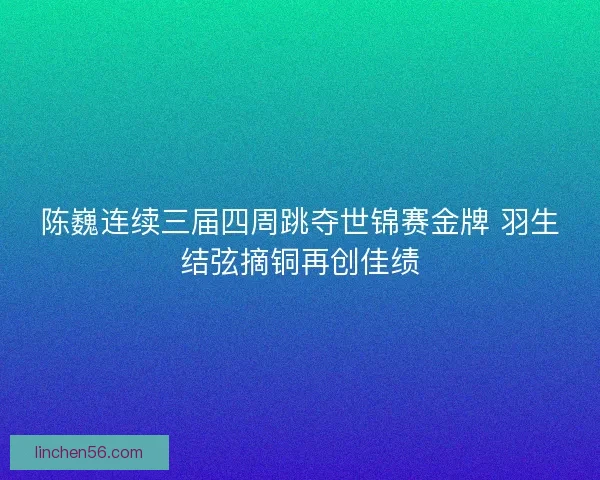 陈巍连续三届四周跳夺世锦赛金牌 羽生结弦摘铜再创佳绩